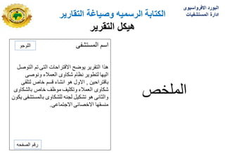 ‫الكتابة‬
‫الرسمٌه‬
‫التقارٌر‬ ‫وصٌاغة‬
‫هٌكل‬
‫التقرٌر‬
‫المستشفى‬ ‫اسم‬
‫التوصل‬ ‫تم‬ ‫التى‬ ‫االقتراحات‬ ‫ٌوضح‬ ‫التقرٌر‬ ‫هذا‬
‫ونوصى‬ ‫العمالء‬ ‫شكاوى‬ ‫نظام‬ ‫لتطوٌر‬ ‫الٌها‬
‫باقتراحٌن‬
,
‫لتلقى‬ ‫خاص‬ ‫قسم‬ ‫انشاء‬ ‫هو‬ ‫االول‬
‫بالشكاوى‬ ‫خاص‬ ‫موظؾ‬ ‫وتكلٌؾ‬ ‫العمالء‬ ‫شكاوى‬
‫ٌكون‬ ‫بالمستشفى‬ ‫للشكاوى‬ ‫لجنه‬ ‫تشكٌل‬ ‫هو‬ ‫والثانى‬
‫االجتماعى‬ ‫االخصابى‬ ‫منسقها‬
.
‫الملخص‬
‫اللوجو‬
‫الصفحه‬ ‫رقم‬
‫االفرواسٌوى‬ ‫البورد‬
‫المستشفٌات‬ ‫ادارة‬
 