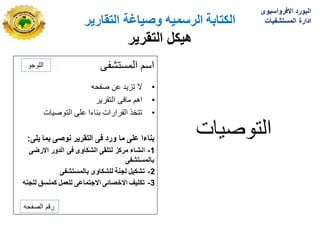 ‫الكتابة‬
‫الرسمٌه‬
‫التقارٌر‬ ‫وصٌاغة‬
‫هٌكل‬
‫التقرٌر‬
‫المستشفى‬ ‫اسم‬
•
‫صفحه‬ ‫عن‬ ‫تزٌد‬ ‫ال‬
•
‫التقرٌر‬ ‫مافى‬ ‫اهم‬
•
‫التوصٌات‬ ‫على‬ ‫بناءا‬ ‫القرارات‬ ‫تتخذ‬
‫ٌلى‬ ‫بما‬ ‫نوصى‬ ‫التقرٌر‬ ‫فى‬ ‫ورد‬ ‫ما‬ ‫على‬ ‫بناءا‬
:
1
-
‫االرضى‬ ‫الدور‬ ‫فى‬ ‫الشكاوى‬ ‫لتلقى‬ ‫مركز‬ ‫انشاء‬
‫بالمستشفى‬
2
-
‫بالمستشفى‬ ‫للشكاوى‬ ‫لجنة‬ ‫تشكٌل‬
3
-
‫للجنه‬ ‫كمنسق‬ ‫للعمل‬ ‫االجتماعى‬ ‫االخصائى‬ ‫تكلٌف‬
‫التوصٌات‬
‫اللوجو‬
‫الصفحه‬ ‫رقم‬
‫االفرواسٌوى‬ ‫البورد‬
‫المستشفٌات‬ ‫ادارة‬
 