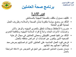 ٍ‫انؼبيهي‬ ‫صحخ‬ ‫ثزَبيج‬
‫االدارة‬ ‫دور‬
•
‫مسؤول‬ ‫تكلٌؾ‬
‫بالمستشفى‬ ‫المهنٌة‬ ‫بالصحة‬ ‫مكلؾ‬
•
‫وضع‬ ‫من‬ ‫التأكد‬
‫العمل‬ ‫وظروؾ‬ ‫والسالمه‬ ‫الصحة‬ ‫بشأن‬ ‫مكتوبة‬ ‫سٌاسة‬
‫القوى‬ ‫لحماٌة‬
‫العاملة‬
•
‫باالبر‬ ‫والوخز‬ ‫المهنٌه‬ ‫بالعدوى‬ ‫تتعلق‬ ‫بسجالت‬ ‫االحتفاظ‬ ‫ضرورة‬
‫العدوى‬ ‫ومكافحة‬ ‫المهنٌه‬ ‫السالمة‬ ‫افراد‬ ‫وابالغ‬ ‫الحاده‬ ‫االدوات‬ ‫واصابات‬
•
‫الرعاٌة‬ ‫مجال‬ ‫فى‬ ‫للعاملٌن‬ ‫ومعملى‬ ‫اكلٌنٌكى‬ ‫فحص‬ ‫تنفٌذ‬ ‫من‬ ‫التأكد‬
‫بالعمل‬ ‫متعلقه‬ ‫امراض‬ ‫او‬ ‫اصابات‬ ‫عن‬ ‫ٌبلؽون‬ ‫الذٌن‬ ‫الصحٌه‬
.
•
‫معد‬ ‫بمرض‬ ‫اصابتهم‬ ‫تم‬ ‫الذٌن‬ ‫العاملٌن‬ ‫على‬ ‫المناسبه‬ ‫العمل‬ ‫قٌود‬ ‫فرض‬
‫شفابهم‬ ‫بعد‬ ‫اعمالهم‬ ‫لٌستأنفوا‬
•
‫ضمان‬
‫المرتبطة‬ ‫االعاقه‬ ‫عن‬ ‫التعوٌض‬ ً‫ف‬ ‫الحق‬ ‫على‬ ‫الصحٌٌن‬ ‫العاملٌن‬ ‫حصول‬
‫بالعمل‬
‫االفرواسٌوى‬ ‫البورد‬
‫المستشفٌات‬ ‫ادارة‬
 