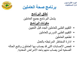 ٍ‫انؼبيهي‬ ‫صحخ‬ ‫ثزَبيج‬
‫البرنامج‬ ‫نطاق‬
‫العاملٌن‬ ‫جمٌع‬ ‫البرنامج‬ ‫ٌشمل‬
‫البرنامج‬ ‫مكونات‬
•
‫التعٌٌن‬ ‫قبل‬ ‫الجدد‬ ‫للعاملٌن‬ ‫الطبى‬ ‫التقٌٌم‬
•
‫للعاملٌن‬ ‫الدورى‬ ‫الطبى‬ ‫التقٌٌم‬
•
‫العاملٌن‬ ‫تطعٌم‬
•
‫بالعمل‬ ‫المرتبطه‬ ‫المخاطر‬ ‫ادارة‬
•
‫الحاله‬ ‫وتتبع‬ ‫العاملون‬ ‫بها‬ ‫ٌصاب‬ ‫قد‬ ‫التى‬ ‫االصابات‬ ‫فحص‬
‫المعدٌه‬ ‫االمراض‬ ‫باحد‬ ‫منهم‬ ‫ٌصاب‬ ‫لمن‬ ‫الصحٌه‬
.
‫االفرواسٌوى‬ ‫البورد‬
‫المستشفٌات‬ ‫ادارة‬
 