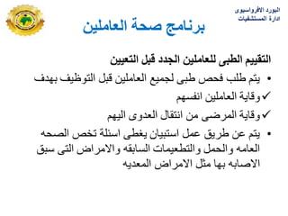 ٍ‫انؼبيهي‬ ‫صحخ‬ ‫ثزَبيج‬
‫التعٌٌن‬ ‫قبل‬ ‫الجدد‬ ‫للعاملٌن‬ ‫الطبى‬ ‫التقٌٌم‬
•
‫بهدؾ‬ ‫التوظٌؾ‬ ‫قبل‬ ‫العاملٌن‬ ‫لجمٌع‬ ‫طبى‬ ‫فحص‬ ‫طلب‬ ‫ٌتم‬

‫انفسهم‬ ‫العاملٌن‬ ‫وقاٌة‬

‫الٌهم‬ ‫العدوى‬ ‫انتقال‬ ‫من‬ ‫المرضى‬ ‫وقاٌة‬
•
‫الصحه‬ ‫تخص‬ ‫اسبلة‬ ‫ٌؽطى‬ ‫استبٌان‬ ‫عمل‬ ‫طرٌق‬ ‫عن‬ ‫ٌتم‬
‫سبق‬ ‫التى‬ ‫واالمراض‬ ‫السابقه‬ ‫والتطعٌمات‬ ‫والحمل‬ ‫العامه‬
‫المعدٌه‬ ‫االمراض‬ ‫مثل‬ ‫بها‬ ‫االصابه‬
‫االفرواسٌوى‬ ‫البورد‬
‫المستشفٌات‬ ‫ادارة‬
 