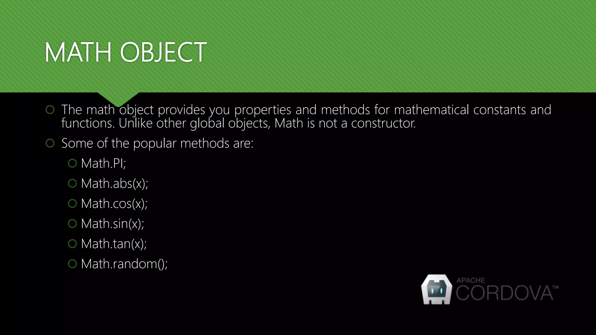 MATH OBJECT
 The math object provides you properties and methods for mathematical constants and
functions. Unlike other global objects, Math is not a constructor.
 Some of the popular methods are:
 Math.PI;
 Math.abs(x);
 Math.cos(x);
 Math.sin(x);
 Math.tan(x);
 Math.random();
 