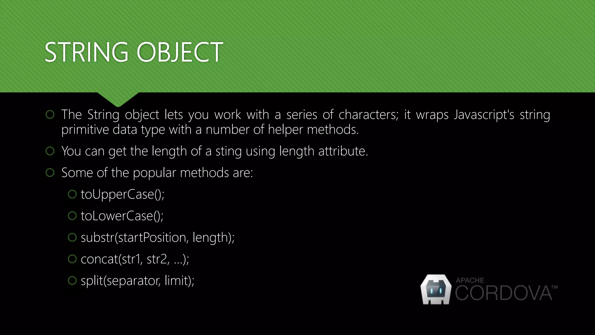 STRING OBJECT
 The String object lets you work with a series of characters; it wraps Javascript's string
primitive data type with a number of helper methods.
 You can get the length of a sting using length attribute.
 Some of the popular methods are:
 toUpperCase();
 toLowerCase();
 substr(startPosition, length);
 concat(str1, str2, …);
 split(separator, limit);
 