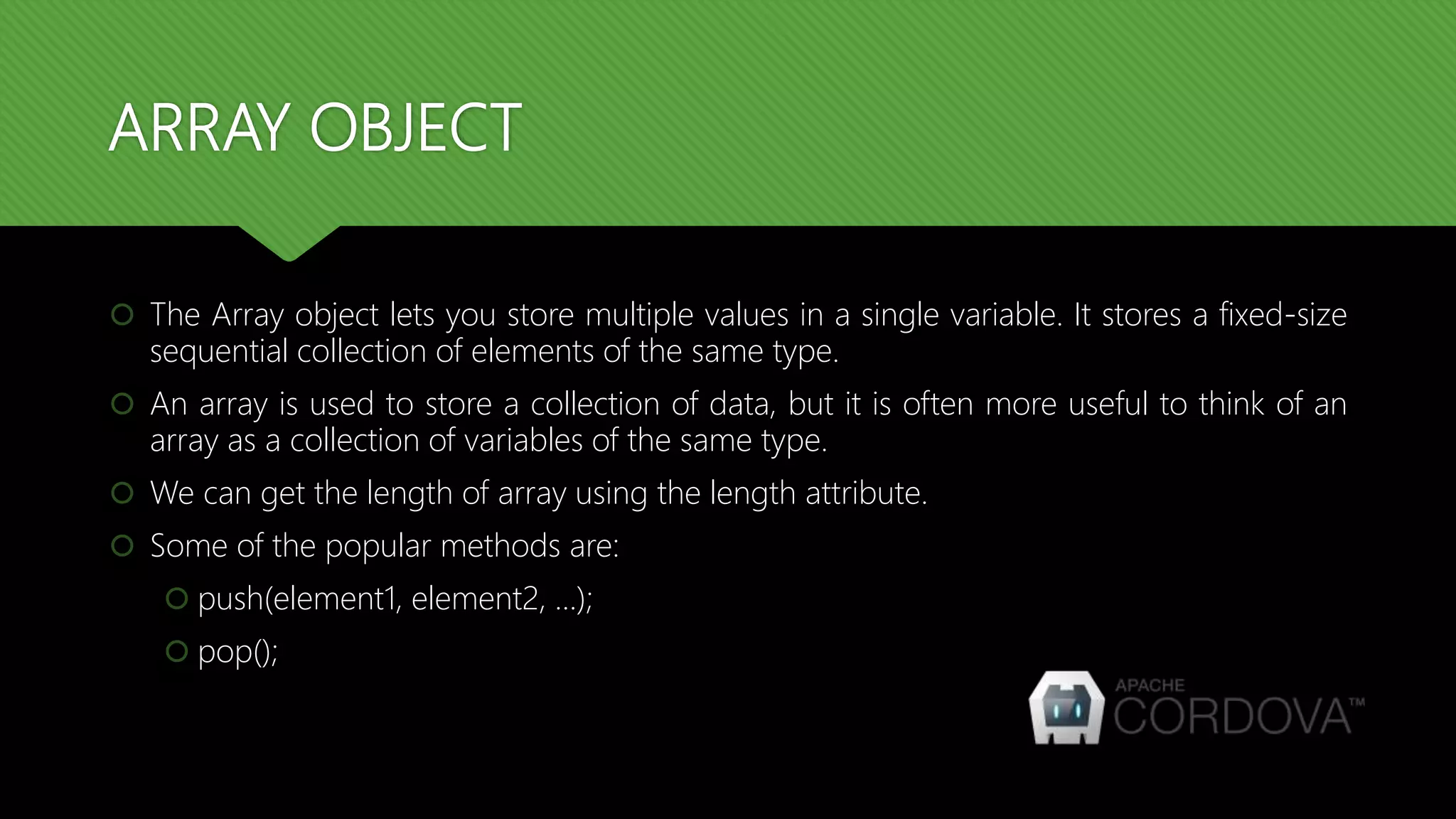 ARRAY OBJECT
 The Array object lets you store multiple values in a single variable. It stores a fixed-size
sequential collection of elements of the same type.
 An array is used to store a collection of data, but it is often more useful to think of an
array as a collection of variables of the same type.
 We can get the length of array using the length attribute.
 Some of the popular methods are:
 push(element1, element2, …);
 pop();
 