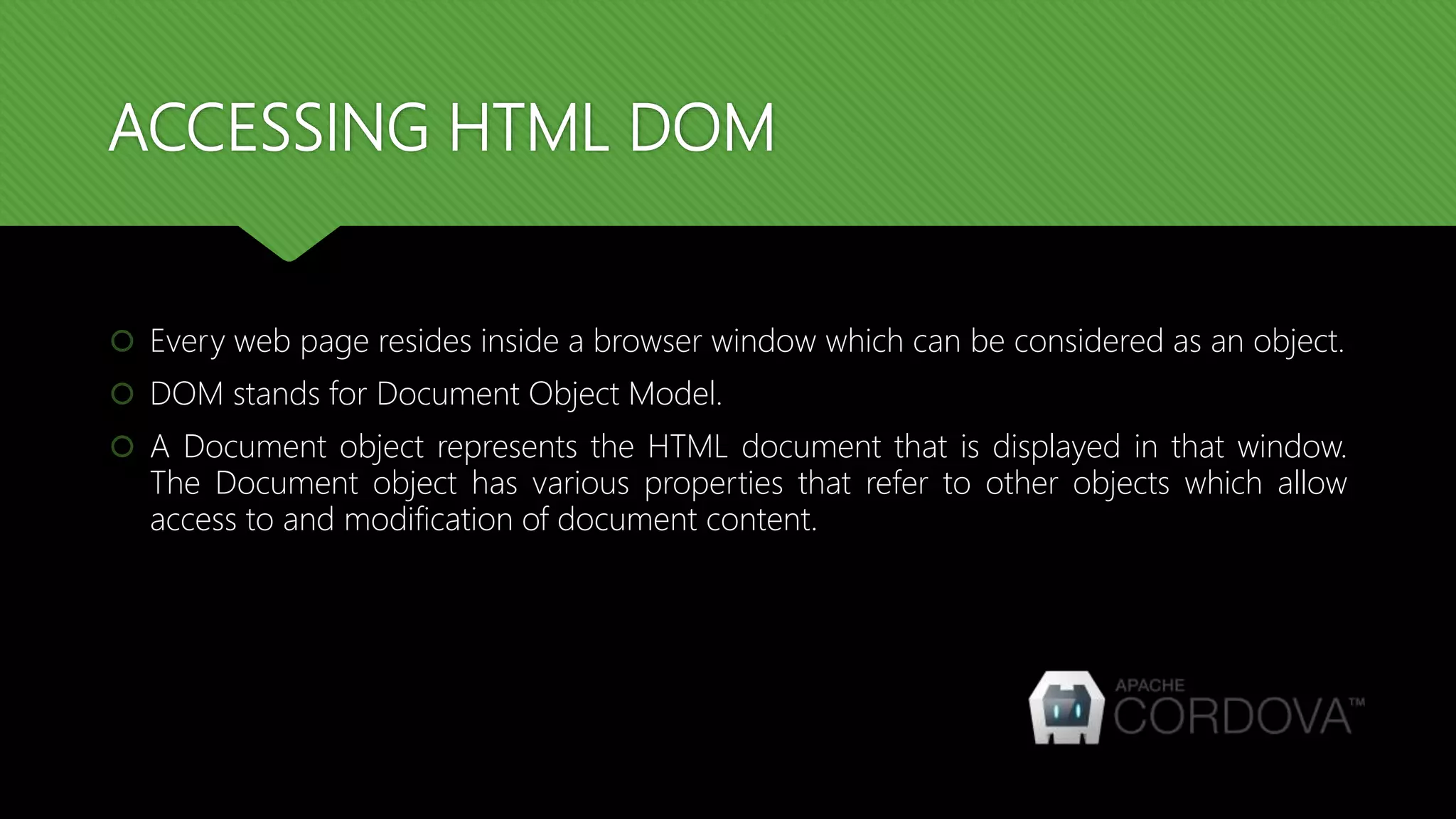 ACCESSING HTML DOM
 Every web page resides inside a browser window which can be considered as an object.
 DOM stands for Document Object Model.
 A Document object represents the HTML document that is displayed in that window.
The Document object has various properties that refer to other objects which allow
access to and modification of document content.
 