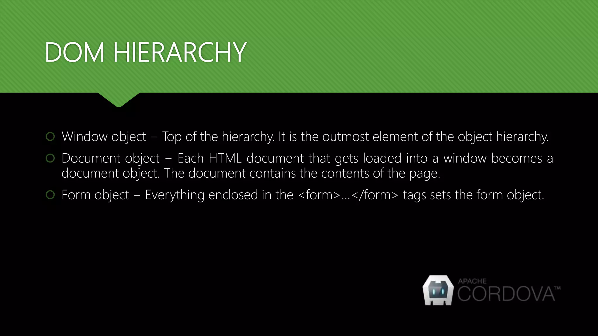 DOM HIERARCHY
 Window object − Top of the hierarchy. It is the outmost element of the object hierarchy.
 Document object − Each HTML document that gets loaded into a window becomes a
document object. The document contains the contents of the page.
 Form object − Everything enclosed in the <form>...</form> tags sets the form object.
 