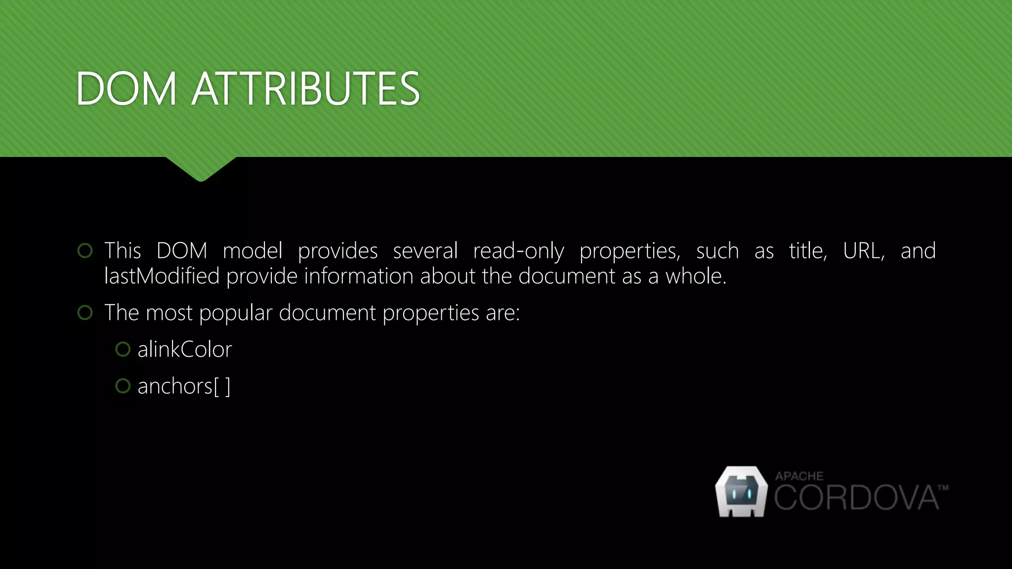 DOM ATTRIBUTES
 This DOM model provides several read-only properties, such as title, URL, and
lastModified provide information about the document as a whole.
 The most popular document properties are:
 alinkColor
 anchors[ ]
 