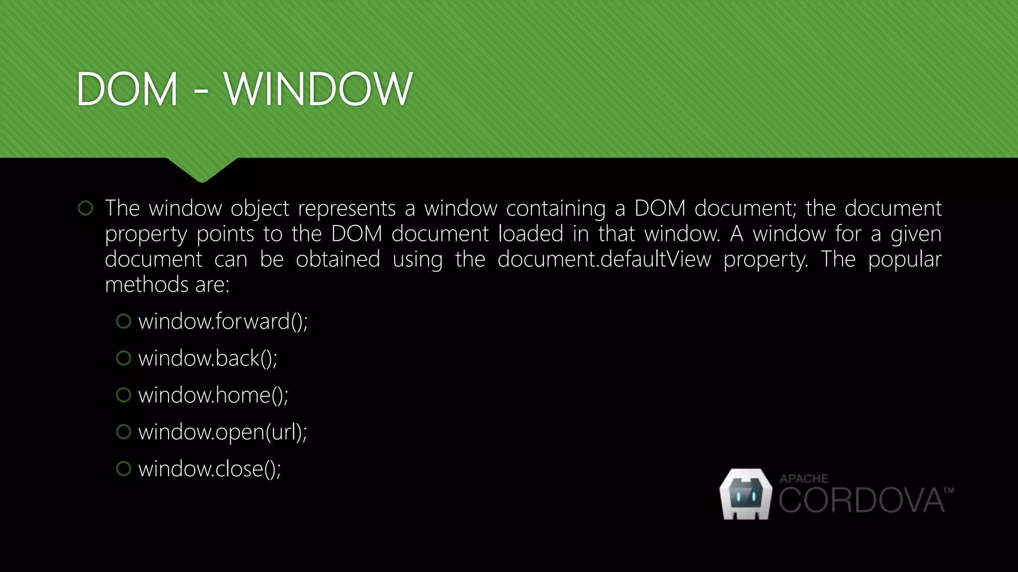 DOM - WINDOW
 The window object represents a window containing a DOM document; the document
property points to the DOM document loaded in that window. A window for a given
document can be obtained using the document.defaultView property. The popular
methods are:
 window.forward();
 window.back();
 window.home();
 window.open(url);
 window.close();
 