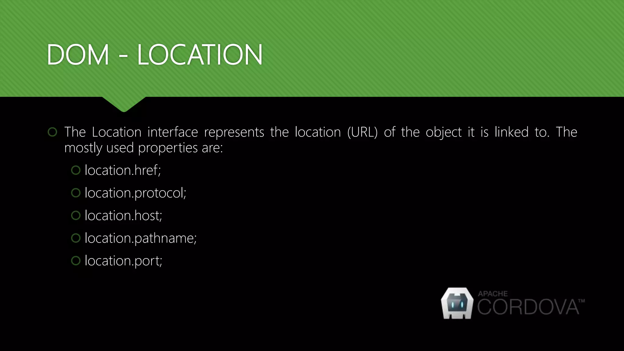 DOM - LOCATION
 The Location interface represents the location (URL) of the object it is linked to. The
mostly used properties are:
 location.href;
 location.protocol;
 location.host;
 location.pathname;
 location.port;
 
