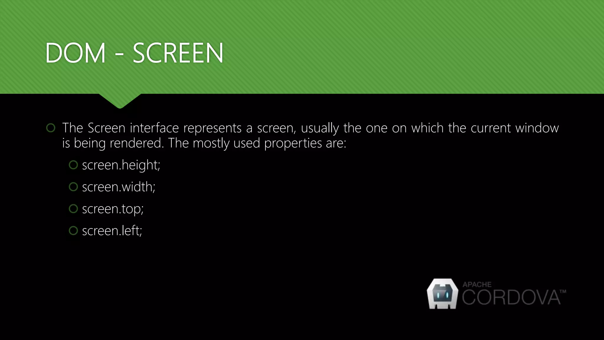 DOM - SCREEN
 The Screen interface represents a screen, usually the one on which the current window
is being rendered. The mostly used properties are:
 screen.height;
 screen.width;
 screen.top;
 screen.left;
 