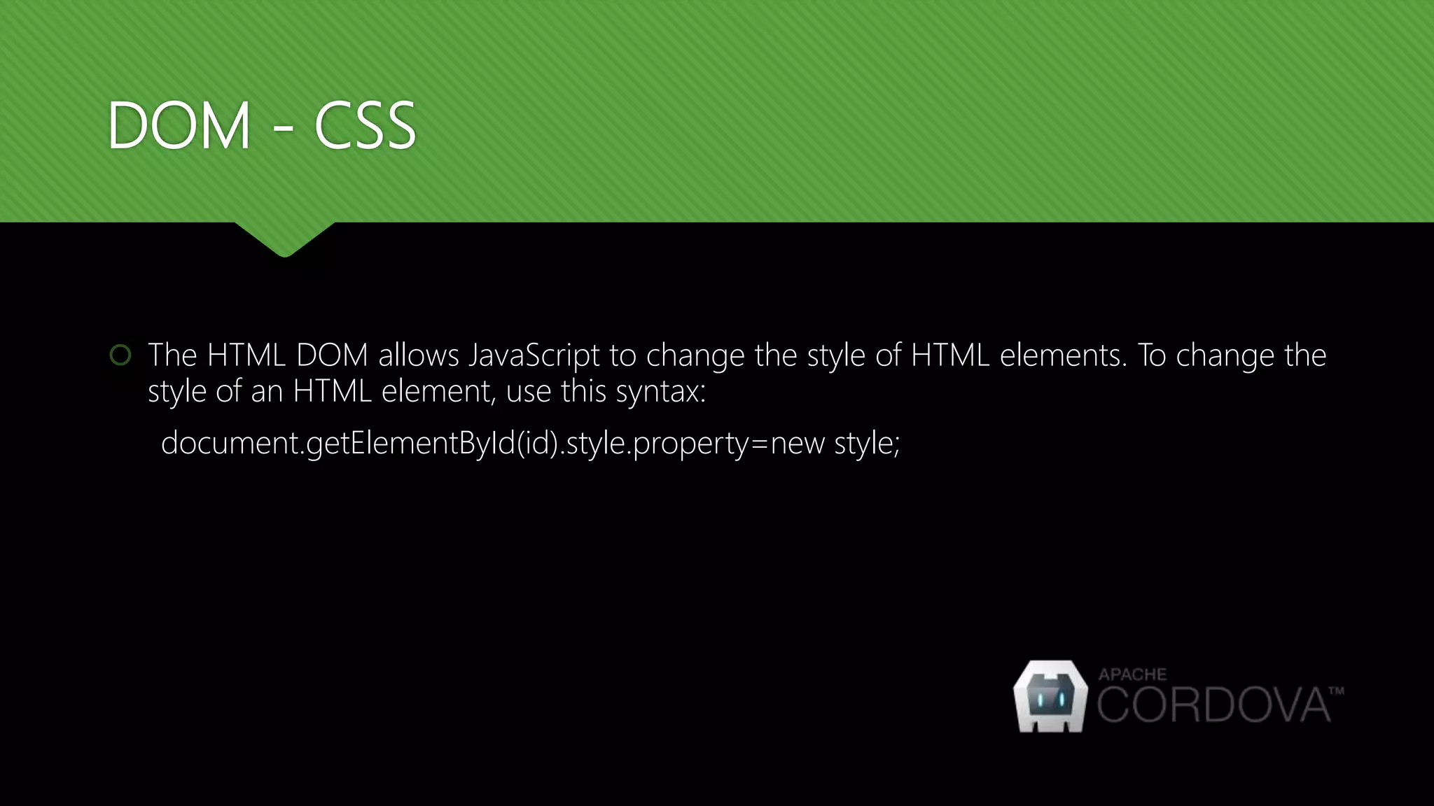 DOM - CSS
 The HTML DOM allows JavaScript to change the style of HTML elements. To change the
style of an HTML element, use this syntax:
document.getElementById(id).style.property=new style;
 