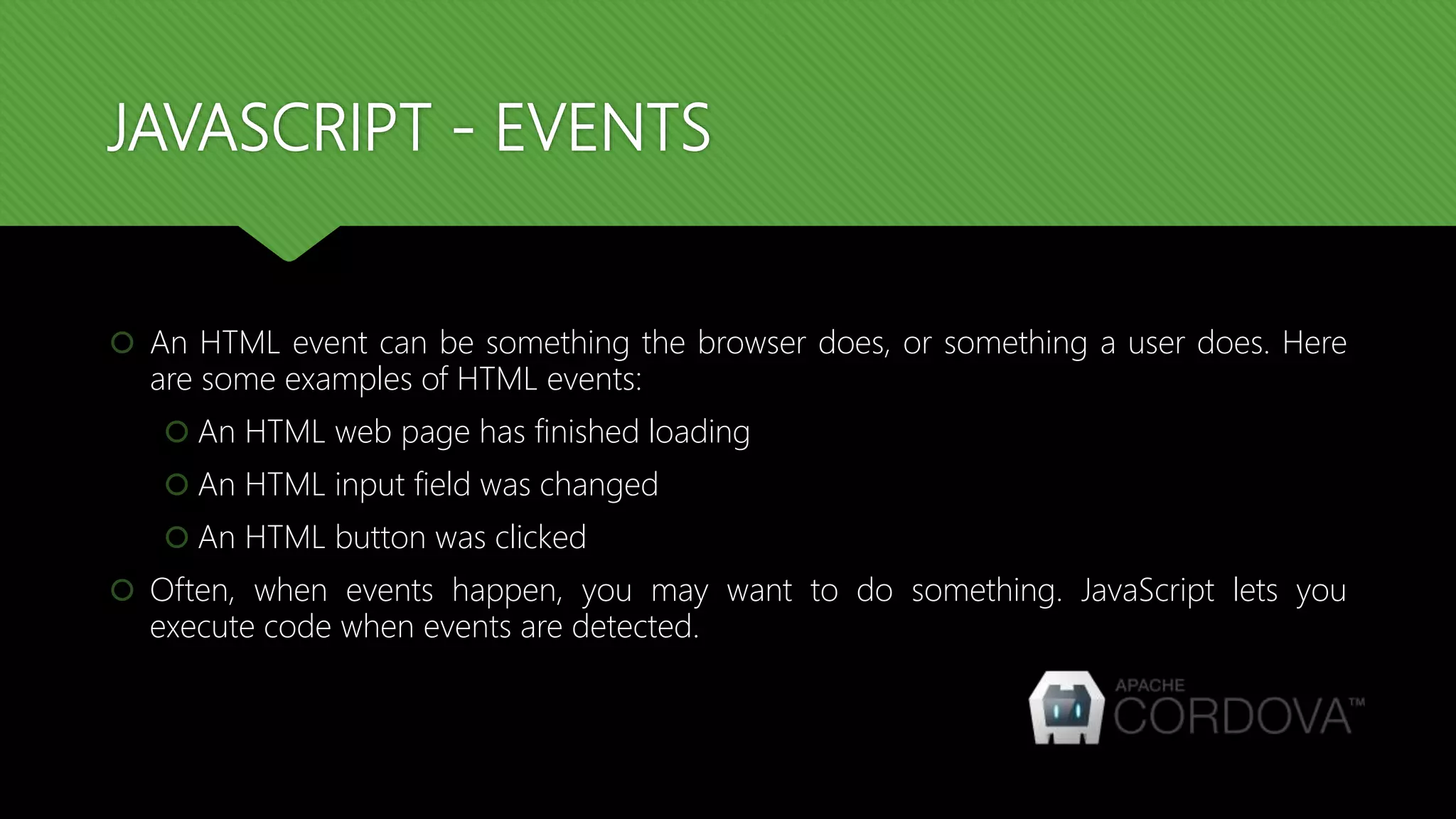 JAVASCRIPT - EVENTS
 An HTML event can be something the browser does, or something a user does. Here
are some examples of HTML events:
 An HTML web page has finished loading
 An HTML input field was changed
 An HTML button was clicked
 Often, when events happen, you may want to do something. JavaScript lets you
execute code when events are detected.
 
