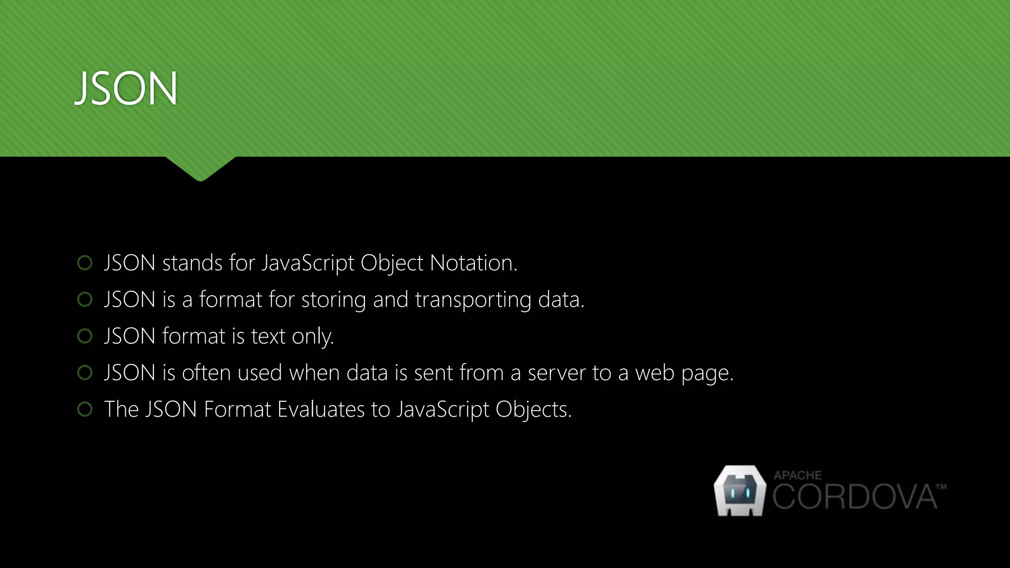 JSON
 JSON stands for JavaScript Object Notation.
 JSON is a format for storing and transporting data.
 JSON format is text only.
 JSON is often used when data is sent from a server to a web page.
 The JSON Format Evaluates to JavaScript Objects.
 