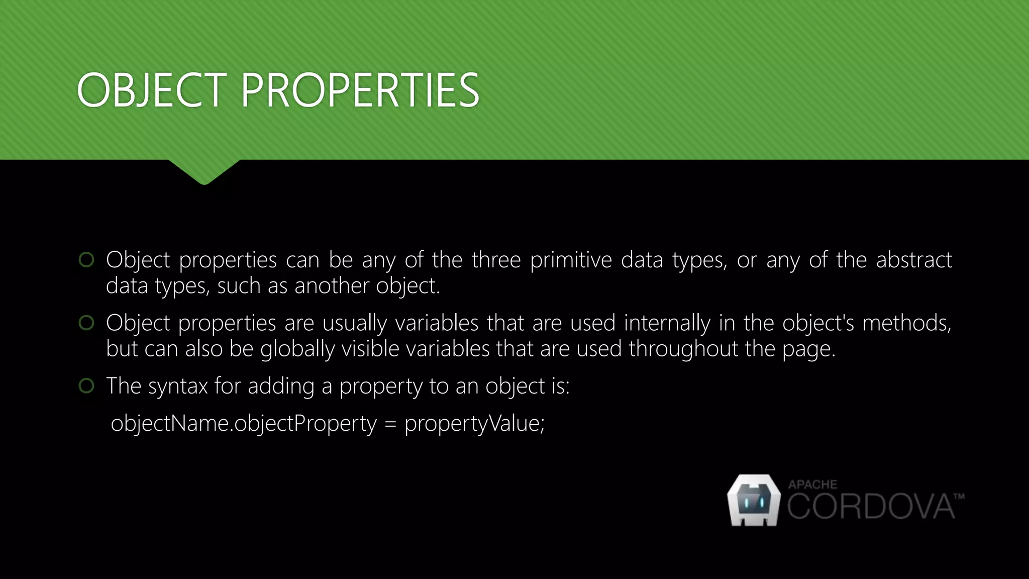 OBJECT PROPERTIES
 Object properties can be any of the three primitive data types, or any of the abstract
data types, such as another object.
 Object properties are usually variables that are used internally in the object's methods,
but can also be globally visible variables that are used throughout the page.
 The syntax for adding a property to an object is:
objectName.objectProperty = propertyValue;
 