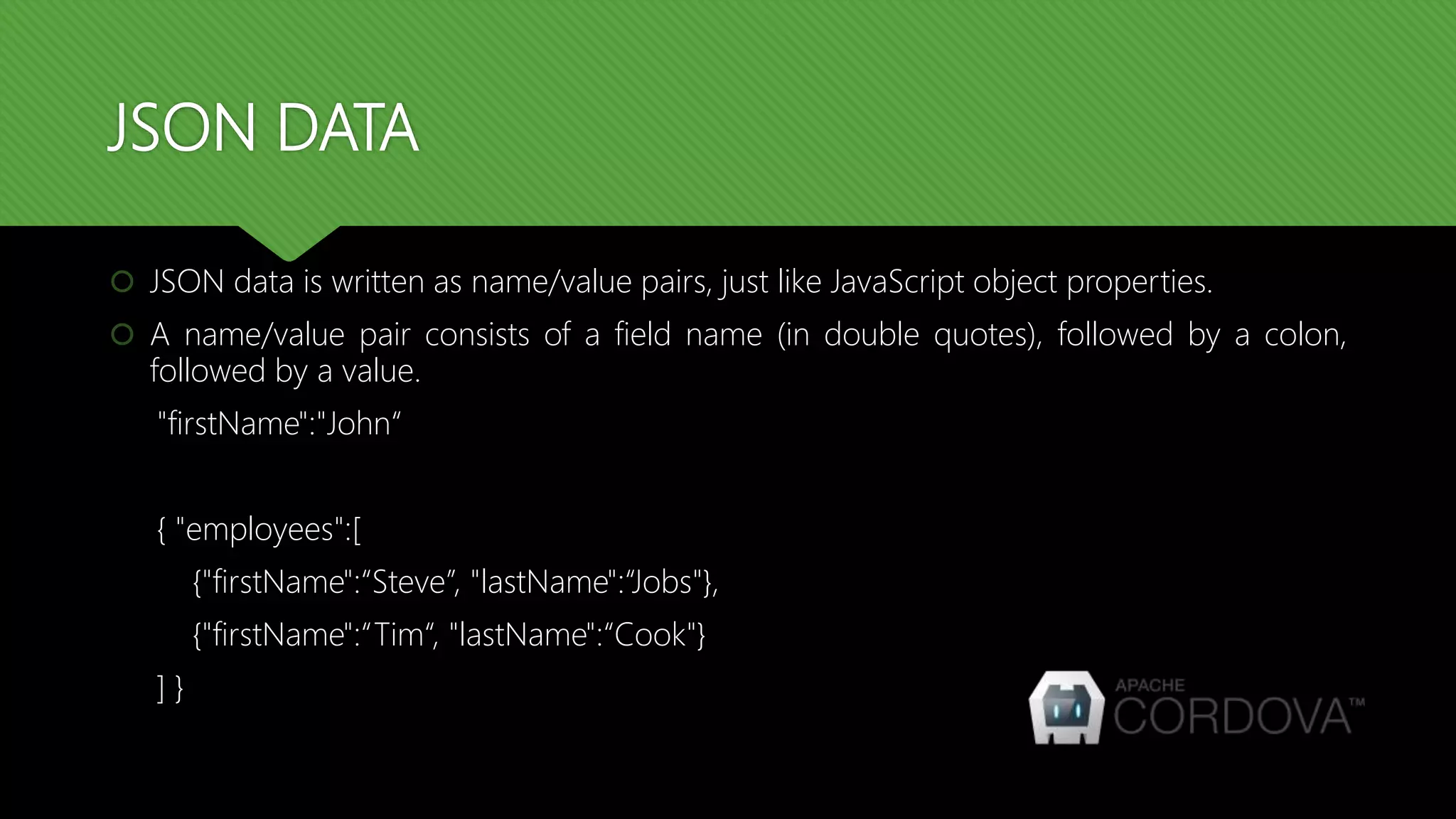 JSON DATA
 JSON data is written as name/value pairs, just like JavaScript object properties.
 A name/value pair consists of a field name (in double quotes), followed by a colon,
followed by a value.
"firstName":"John“
{ "employees":[
{"firstName":“Steve”, "lastName":“Jobs"},
{"firstName":“Tim“, "lastName":“Cook"}
] }
 
