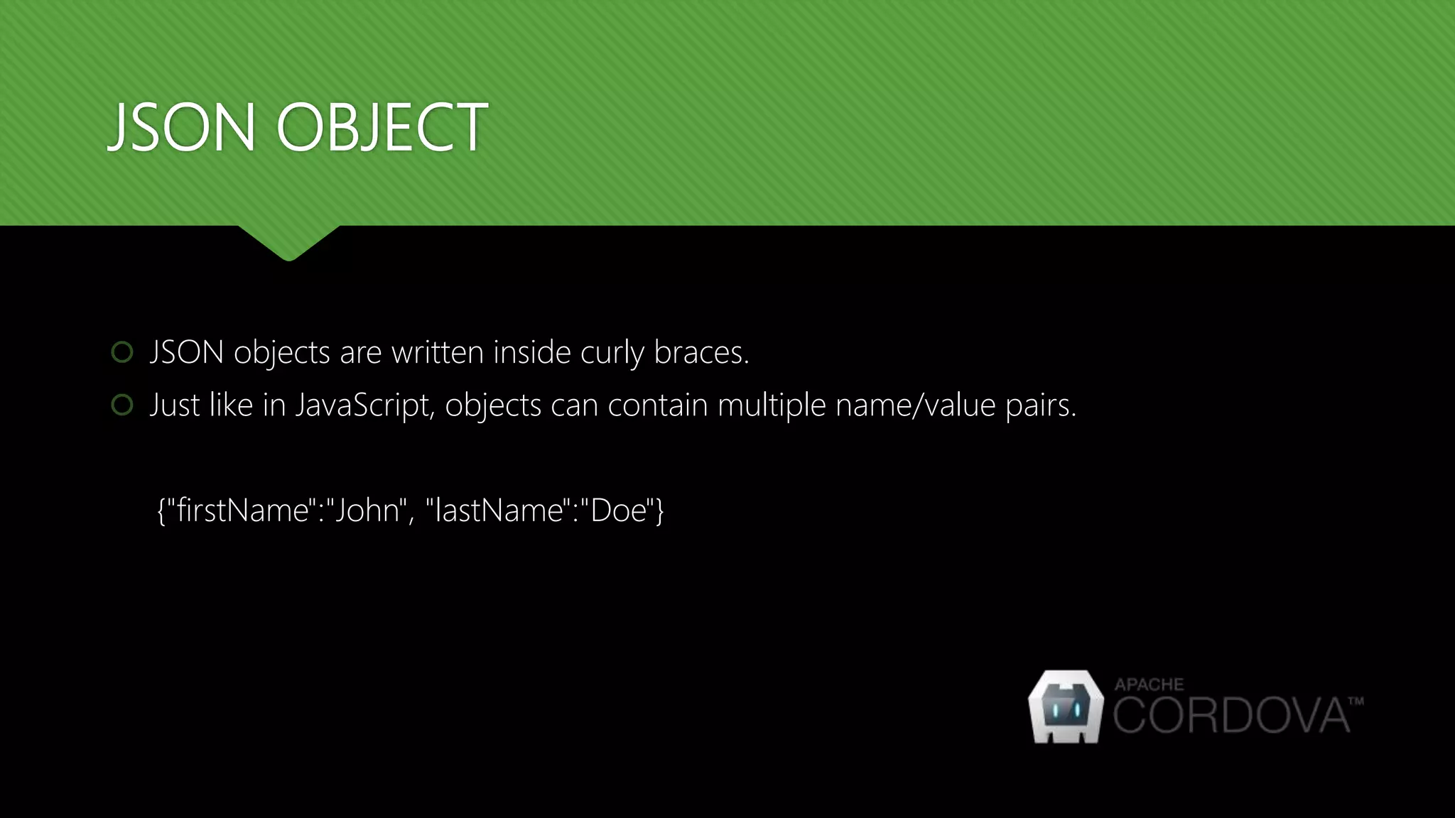 JSON OBJECT
 JSON objects are written inside curly braces.
 Just like in JavaScript, objects can contain multiple name/value pairs.
{"firstName":"John", "lastName":"Doe"}
 