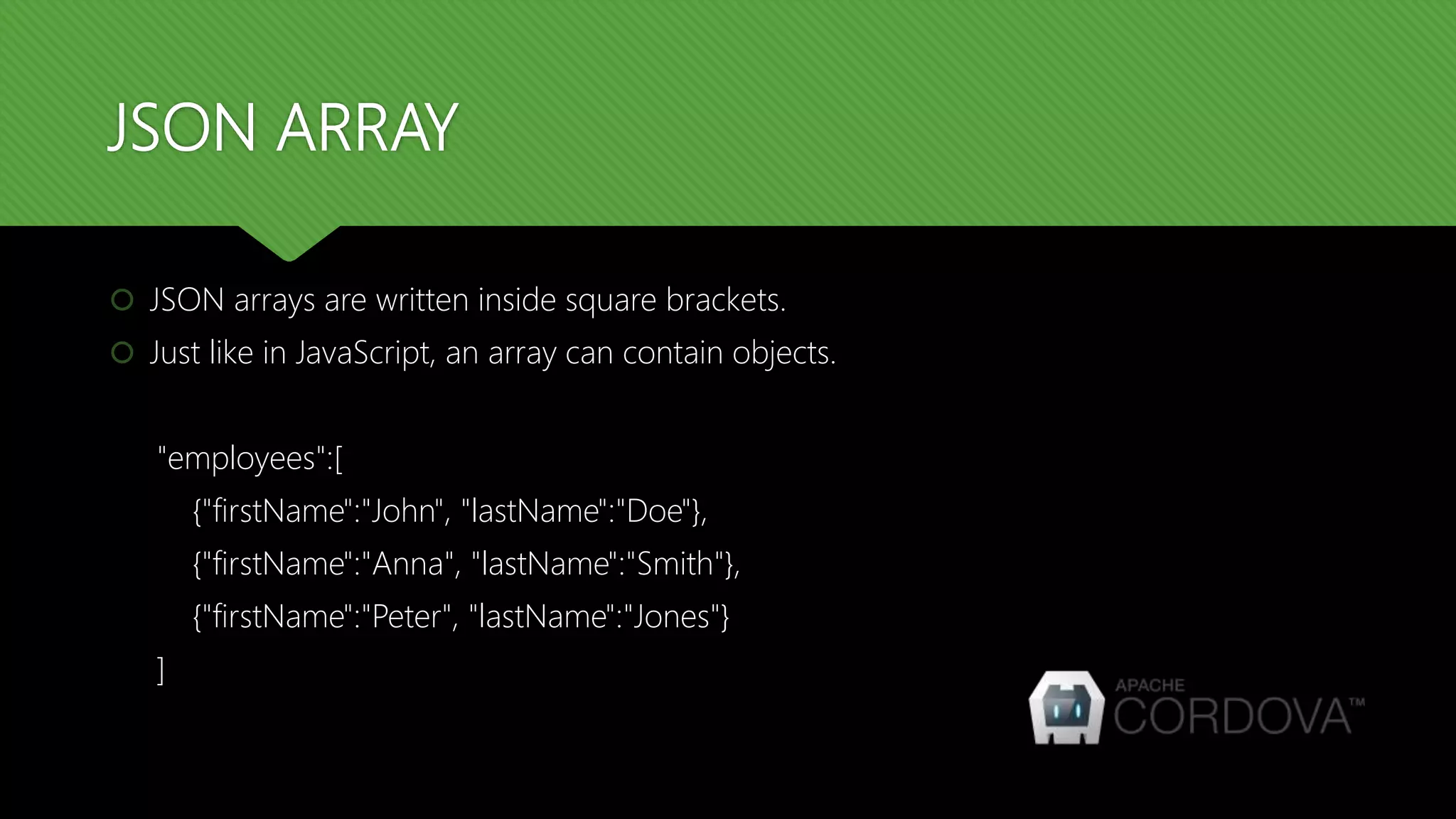 JSON ARRAY
 JSON arrays are written inside square brackets.
 Just like in JavaScript, an array can contain objects.
"employees":[
{"firstName":"John", "lastName":"Doe"},
{"firstName":"Anna", "lastName":"Smith"},
{"firstName":"Peter", "lastName":"Jones"}
]
 