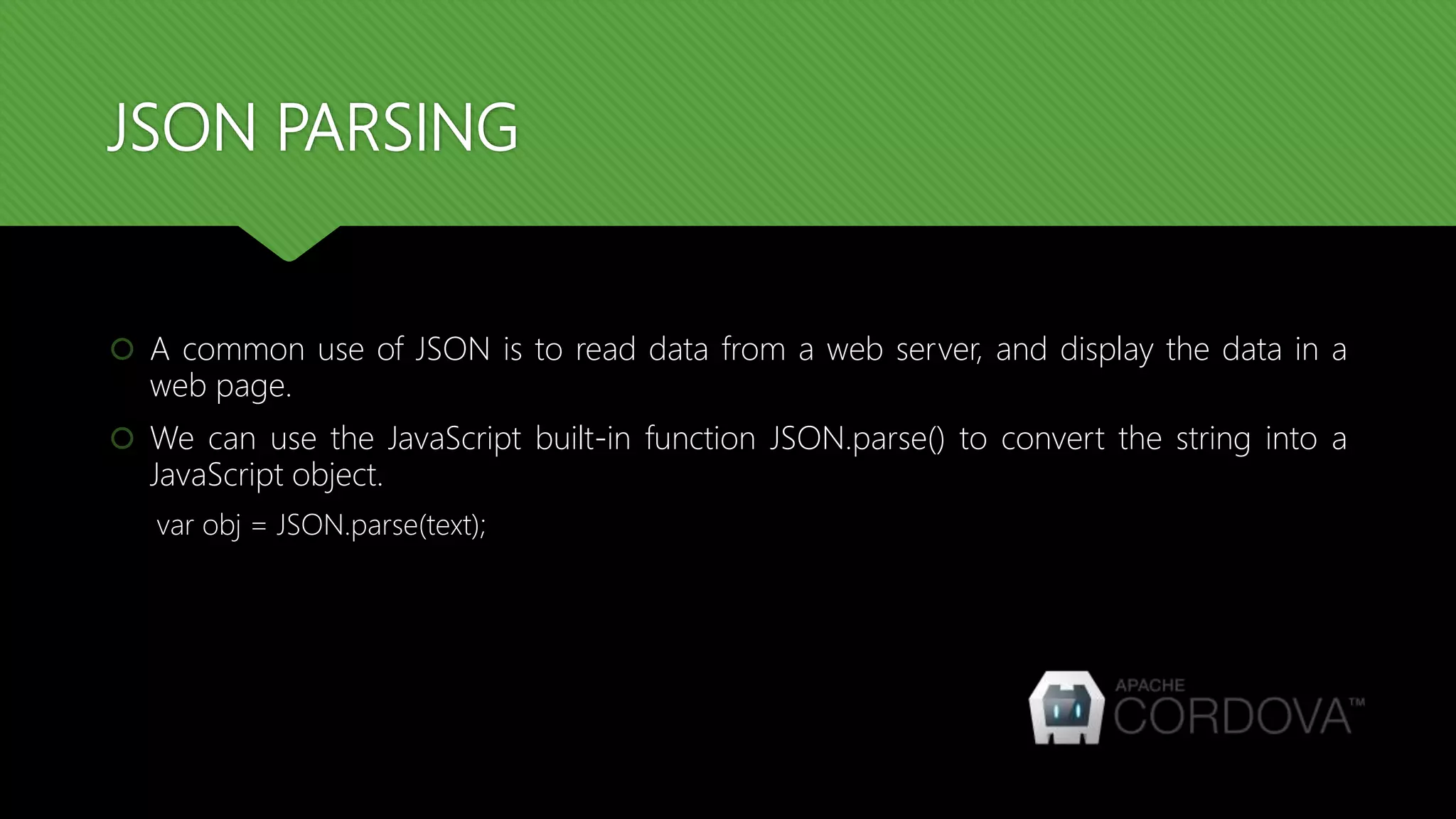 JSON PARSING
 A common use of JSON is to read data from a web server, and display the data in a
web page.
 We can use the JavaScript built-in function JSON.parse() to convert the string into a
JavaScript object.
var obj = JSON.parse(text);
 