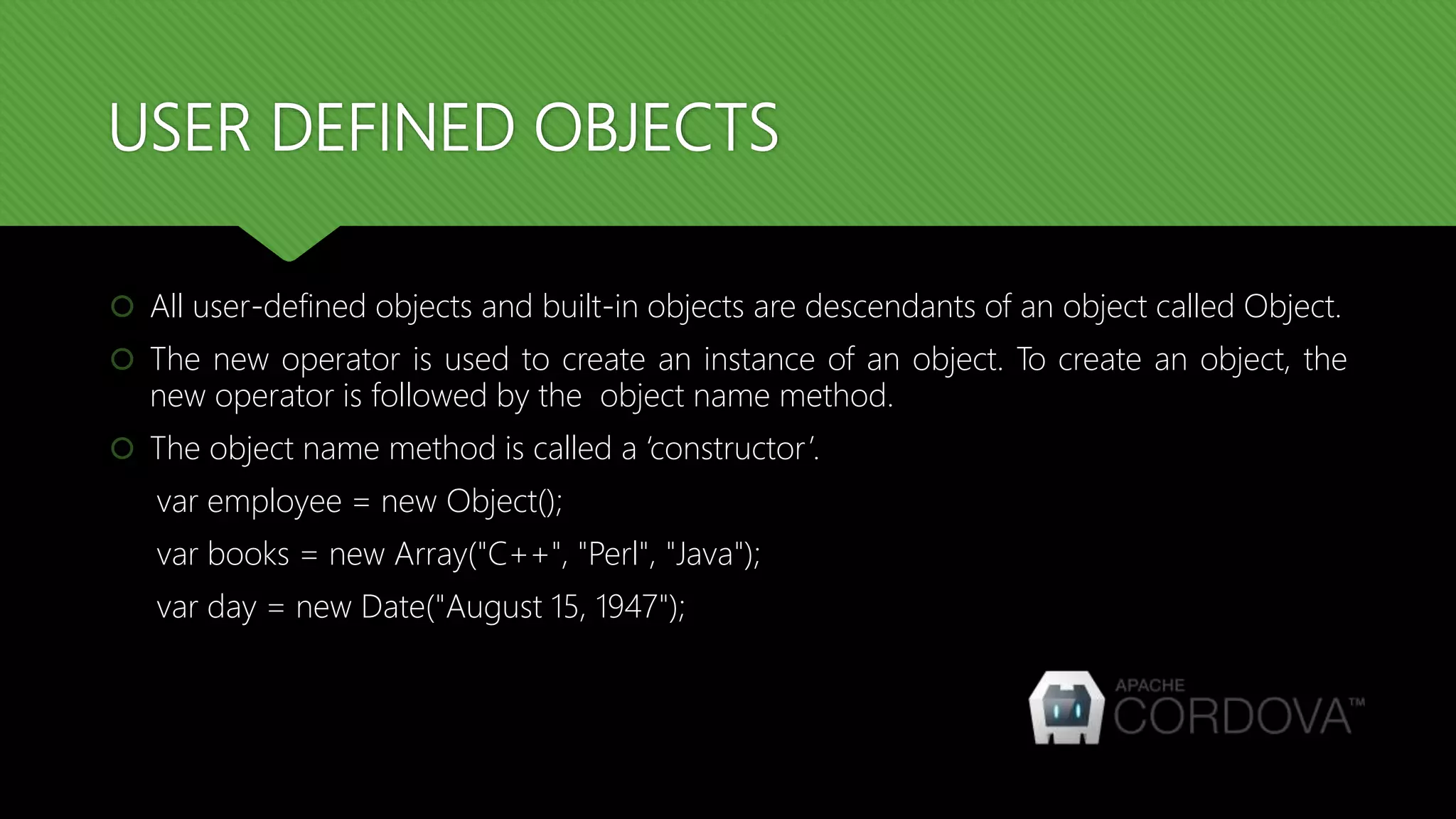 USER DEFINED OBJECTS
 All user-defined objects and built-in objects are descendants of an object called Object.
 The new operator is used to create an instance of an object. To create an object, the
new operator is followed by the object name method.
 The object name method is called a ‘constructor’.
var employee = new Object();
var books = new Array("C++", "Perl", "Java");
var day = new Date("August 15, 1947");
 