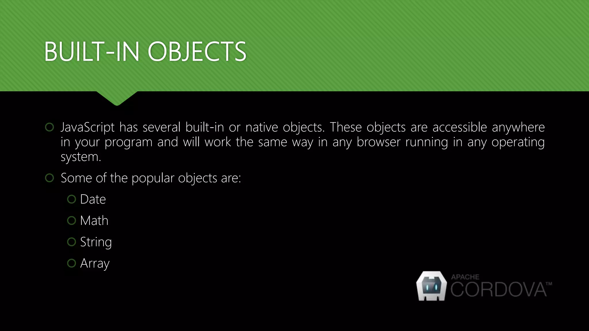 BUILT-IN OBJECTS
 JavaScript has several built-in or native objects. These objects are accessible anywhere
in your program and will work the same way in any browser running in any operating
system.
 Some of the popular objects are:
 Date
 Math
 String
 Array
 