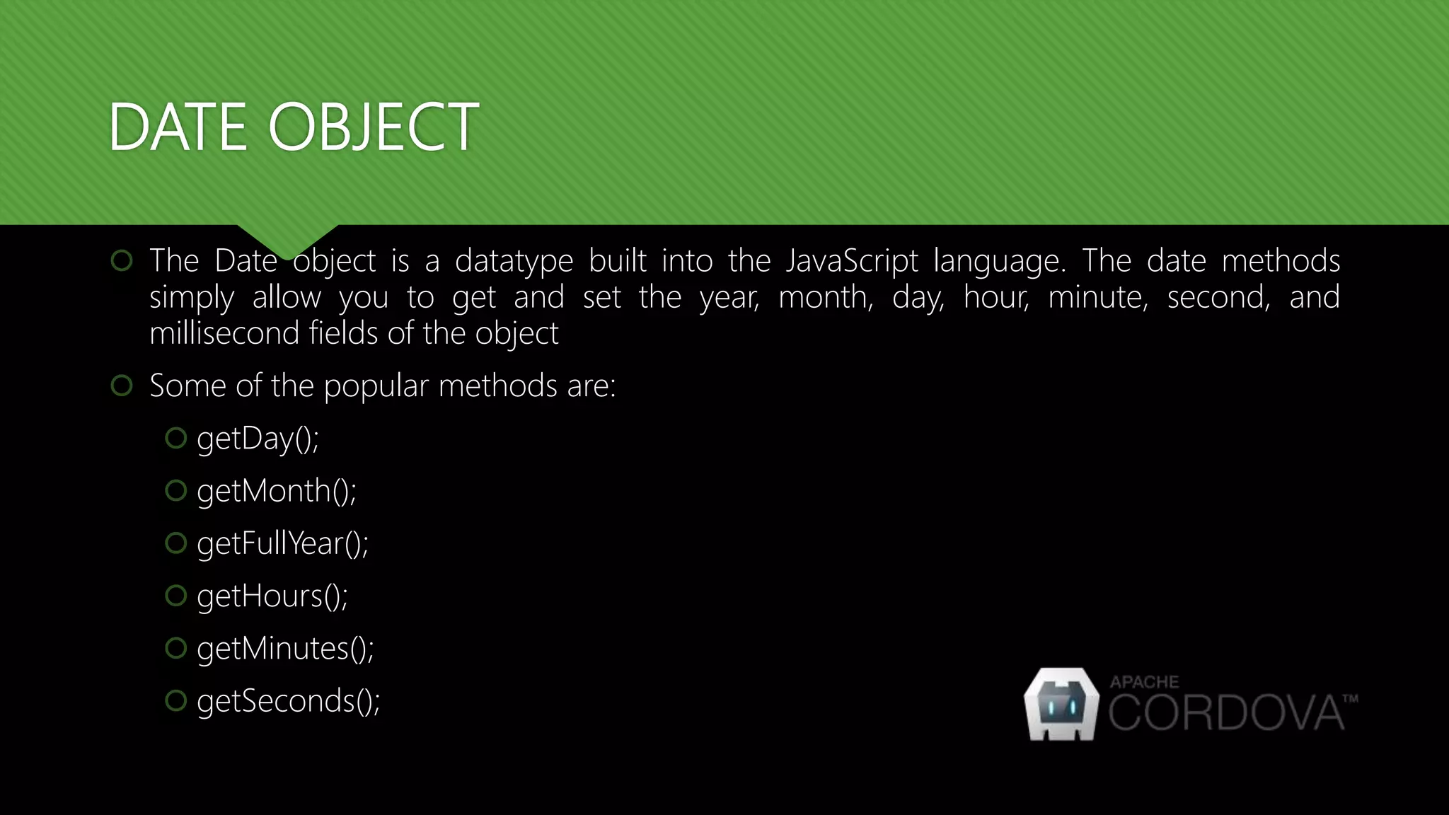 DATE OBJECT
 The Date object is a datatype built into the JavaScript language. The date methods
simply allow you to get and set the year, month, day, hour, minute, second, and
millisecond fields of the object
 Some of the popular methods are:
 getDay();
 getMonth();
 getFullYear();
 getHours();
 getMinutes();
 getSeconds();
 