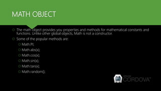 MATH OBJECT
 The math object provides you properties and methods for mathematical constants and
functions. Unlike other global objects, Math is not a constructor.
 Some of the popular methods are:
 Math.PI;
 Math.abs(x);
 Math.cos(x);
 Math.sin(x);
 Math.tan(x);
 Math.random();
 