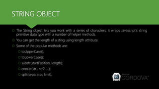 STRING OBJECT
 The String object lets you work with a series of characters; it wraps Javascript's string
primitive data type with a number of helper methods.
 You can get the length of a sting using length attribute.
 Some of the popular methods are:
 toUpperCase();
 toLowerCase();
 substr(startPosition, length);
 concat(str1, str2, …);
 split(separator, limit);
 