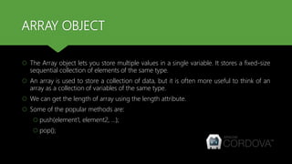 ARRAY OBJECT
 The Array object lets you store multiple values in a single variable. It stores a fixed-size
sequential collection of elements of the same type.
 An array is used to store a collection of data, but it is often more useful to think of an
array as a collection of variables of the same type.
 We can get the length of array using the length attribute.
 Some of the popular methods are:
 push(element1, element2, …);
 pop();
 
