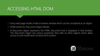 ACCESSING HTML DOM
 Every web page resides inside a browser window which can be considered as an object.
 DOM stands for Document Object Model.
 A Document object represents the HTML document that is displayed in that window.
The Document object has various properties that refer to other objects which allow
access to and modification of document content.
 