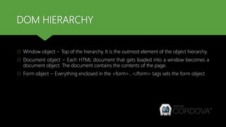 DOM HIERARCHY
 Window object − Top of the hierarchy. It is the outmost element of the object hierarchy.
 Document object − Each HTML document that gets loaded into a window becomes a
document object. The document contains the contents of the page.
 Form object − Everything enclosed in the <form>...</form> tags sets the form object.
 