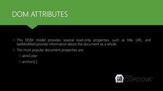 DOM ATTRIBUTES
 This DOM model provides several read-only properties, such as title, URL, and
lastModified provide information about the document as a whole.
 The most popular document properties are:
 alinkColor
 anchors[ ]
 