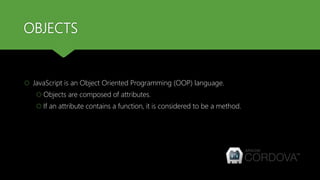 OBJECTS
 JavaScript is an Object Oriented Programming (OOP) language.
 Objects are composed of attributes.
 If an attribute contains a function, it is considered to be a method.
 