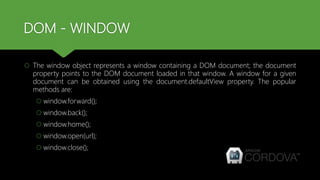DOM - WINDOW
 The window object represents a window containing a DOM document; the document
property points to the DOM document loaded in that window. A window for a given
document can be obtained using the document.defaultView property. The popular
methods are:
 window.forward();
 window.back();
 window.home();
 window.open(url);
 window.close();
 