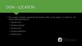 DOM - LOCATION
 The Location interface represents the location (URL) of the object it is linked to. The
mostly used properties are:
 location.href;
 location.protocol;
 location.host;
 location.pathname;
 location.port;
 
