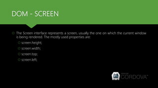 DOM - SCREEN
 The Screen interface represents a screen, usually the one on which the current window
is being rendered. The mostly used properties are:
 screen.height;
 screen.width;
 screen.top;
 screen.left;
 