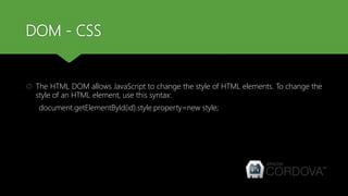 DOM - CSS
 The HTML DOM allows JavaScript to change the style of HTML elements. To change the
style of an HTML element, use this syntax:
document.getElementById(id).style.property=new style;
 