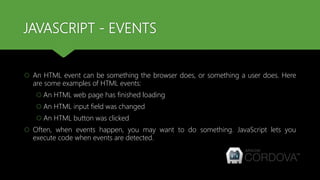 JAVASCRIPT - EVENTS
 An HTML event can be something the browser does, or something a user does. Here
are some examples of HTML events:
 An HTML web page has finished loading
 An HTML input field was changed
 An HTML button was clicked
 Often, when events happen, you may want to do something. JavaScript lets you
execute code when events are detected.
 