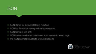 JSON
 JSON stands for JavaScript Object Notation.
 JSON is a format for storing and transporting data.
 JSON format is text only.
 JSON is often used when data is sent from a server to a web page.
 The JSON Format Evaluates to JavaScript Objects.
 