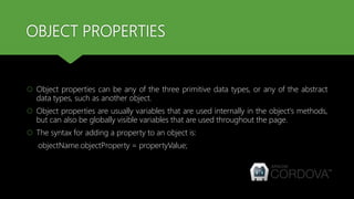 OBJECT PROPERTIES
 Object properties can be any of the three primitive data types, or any of the abstract
data types, such as another object.
 Object properties are usually variables that are used internally in the object's methods,
but can also be globally visible variables that are used throughout the page.
 The syntax for adding a property to an object is:
objectName.objectProperty = propertyValue;
 
