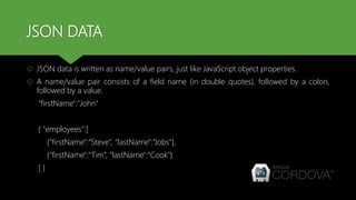 JSON DATA
 JSON data is written as name/value pairs, just like JavaScript object properties.
 A name/value pair consists of a field name (in double quotes), followed by a colon,
followed by a value.
"firstName":"John“
{ "employees":[
{"firstName":“Steve”, "lastName":“Jobs"},
{"firstName":“Tim“, "lastName":“Cook"}
] }
 