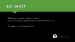 JSON OBJECT
 JSON objects are written inside curly braces.
 Just like in JavaScript, objects can contain multiple name/value pairs.
{"firstName":"John", "lastName":"Doe"}
 