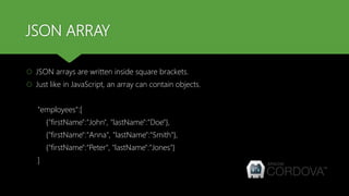 JSON ARRAY
 JSON arrays are written inside square brackets.
 Just like in JavaScript, an array can contain objects.
"employees":[
{"firstName":"John", "lastName":"Doe"},
{"firstName":"Anna", "lastName":"Smith"},
{"firstName":"Peter", "lastName":"Jones"}
]
 