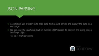 JSON PARSING
 A common use of JSON is to read data from a web server, and display the data in a
web page.
 We can use the JavaScript built-in function JSON.parse() to convert the string into a
JavaScript object.
var obj = JSON.parse(text);
 