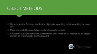 OBJECT METHODS
 Methods are the functions that let the object do something or let something be done
to it.
 There is a small difference between a function and a method.
 A function is a standalone unit of statements and a method is attached to an object
and can be referenced by the this keyword.
 
