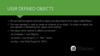 USER DEFINED OBJECTS
 All user-defined objects and built-in objects are descendants of an object called Object.
 The new operator is used to create an instance of an object. To create an object, the
new operator is followed by the object name method.
 The object name method is called a ‘constructor’.
var employee = new Object();
var books = new Array("C++", "Perl", "Java");
var day = new Date("August 15, 1947");
 