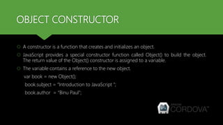 OBJECT CONSTRUCTOR
 A constructor is a function that creates and initializes an object.
 JavaScript provides a special constructor function called Object() to build the object.
The return value of the Object() constructor is assigned to a variable.
 The variable contains a reference to the new object.
var book = new Object();
book.subject = “Introduction to JavaScript ";
book.author = “Binu Paul";
 
