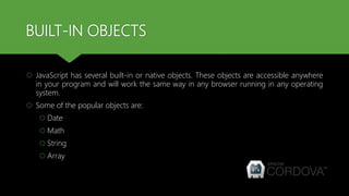 BUILT-IN OBJECTS
 JavaScript has several built-in or native objects. These objects are accessible anywhere
in your program and will work the same way in any browser running in any operating
system.
 Some of the popular objects are:
 Date
 Math
 String
 Array
 