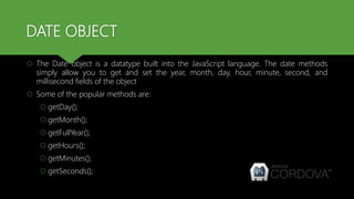 DATE OBJECT
 The Date object is a datatype built into the JavaScript language. The date methods
simply allow you to get and set the year, month, day, hour, minute, second, and
millisecond fields of the object
 Some of the popular methods are:
 getDay();
 getMonth();
 getFullYear();
 getHours();
 getMinutes();
 getSeconds();
 