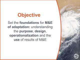 Objective
Set the foundations for M&E
of adaptation: understanding
the purpose, design,
operationalization and the
use of ...