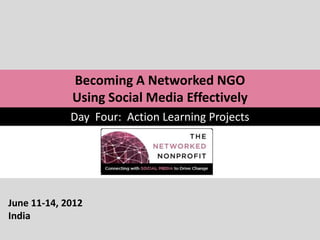 Becoming A Networked NGO
             Using Social Media Effectively
             Day Four: Action Learning Projects




June 11-14, 2012
India
 